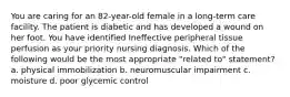 You are caring for an 82-year-old female in a long-term care facility. The patient is diabetic and has developed a wound on her foot. You have identified Ineffective peripheral tissue perfusion as your priority nursing diagnosis. Which of the following would be the most appropriate "related to" statement? a. physical immobilization b. neuromuscular impairment c. moisture d. poor glycemic control