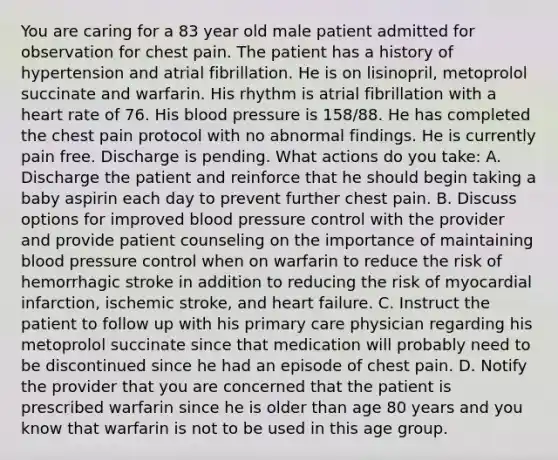 You are caring for a 83 year old male patient admitted for observation for chest pain. The patient has a history of hypertension and atrial fibrillation. He is on lisinopril, metoprolol succinate and warfarin. His rhythm is atrial fibrillation with a heart rate of 76. His blood pressure is 158/88. He has completed the chest pain protocol with no abnormal findings. He is currently pain free. Discharge is pending. What actions do you take: A. Discharge the patient and reinforce that he should begin taking a baby aspirin each day to prevent further chest pain. B. Discuss options for improved blood pressure control with the provider and provide patient counseling on the importance of maintaining blood pressure control when on warfarin to reduce the risk of hemorrhagic stroke in addition to reducing the risk of myocardial infarction, ischemic stroke, and heart failure. C. Instruct the patient to follow up with his primary care physician regarding his metoprolol succinate since that medication will probably need to be discontinued since he had an episode of chest pain. D. Notify the provider that you are concerned that the patient is prescribed warfarin since he is older than age 80 years and you know that warfarin is not to be used in this age group.