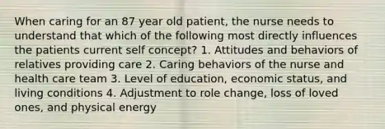 When caring for an 87 year old patient, the nurse needs to understand that which of the following most directly influences the patients current self concept? 1. Attitudes and behaviors of relatives providing care 2. Caring behaviors of the nurse and health care team 3. Level of education, economic status, and living conditions 4. Adjustment to role change, loss of loved ones, and physical energy