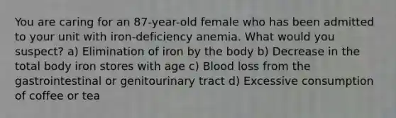 You are caring for an 87-year-old female who has been admitted to your unit with iron-deficiency anemia. What would you suspect? a) Elimination of iron by the body b) Decrease in the total body iron stores with age c) Blood loss from the gastrointestinal or genitourinary tract d) Excessive consumption of coffee or tea