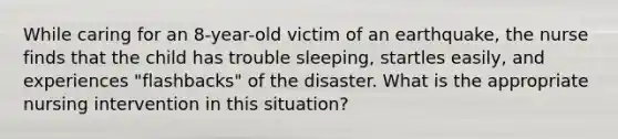 While caring for an 8-year-old victim of an earthquake, the nurse finds that the child has trouble sleeping, startles easily, and experiences "flashbacks" of the disaster. What is the appropriate nursing intervention in this situation?