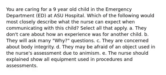 You are caring for a 9 year old child in the Emergency Department (ED) at ASU Hospital. Which of the following would most closely describe what the nurse can expect when communicating with this child? Select all that apply. a. They don't care about how an experience was for another child. b. They will ask many "Why?" questions. c. They are concerned about body integrity. d. They may be afraid of an object used in the nurse's assessment due to animism. e. The nurse should explained show all equipment used in procedures and assessments.