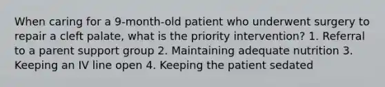 When caring for a 9-month-old patient who underwent surgery to repair a cleft palate, what is the priority intervention? 1. Referral to a parent support group 2. Maintaining adequate nutrition 3. Keeping an IV line open 4. Keeping the patient sedated