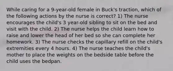 While caring for a 9-year-old female in Buck's traction, which of the following actions by the nurse is correct? 1) The nurse encourages the child's 3 year-old sibling to sit on the bed and visit with the child. 2) The nurse helps the child learn how to raise and lower the head of her bed so she can complete her homework. 3) The nurse checks the capillary refill on the child's extremities every 4 hours. 4) The nurse teaches the child's mother to place the weights on the bedside table before the child uses the bedpan.