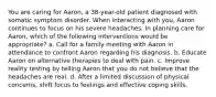 You are caring for Aaron, a 38-year-old patient diagnosed with somatic symptom disorder. When interacting with you, Aaron continues to focus on his severe headaches. In planning care for Aaron, which of the following interventions would be appropriate? a. Call for a family meeting with Aaron in attendance to confront Aaron regarding his diagnosis. b. Educate Aaron on alternative therapies to deal with pain. c. Improve reality testing by telling Aaron that you do not believe that the headaches are real. d. After a limited discussion of physical concerns, shift focus to feelings and effective coping skills.