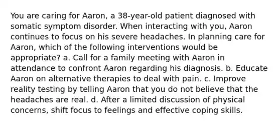 You are caring for Aaron, a 38-year-old patient diagnosed with somatic symptom disorder. When interacting with you, Aaron continues to focus on his severe headaches. In planning care for Aaron, which of the following interventions would be appropriate? a. Call for a family meeting with Aaron in attendance to confront Aaron regarding his diagnosis. b. Educate Aaron on alternative therapies to deal with pain. c. Improve reality testing by telling Aaron that you do not believe that the headaches are real. d. After a limited discussion of physical concerns, shift focus to feelings and effective coping skills.