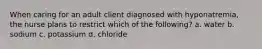 When caring for an adult client diagnosed with hyponatremia, the nurse plans to restrict which of the following? a. water b. sodium c. potassium d. chloride