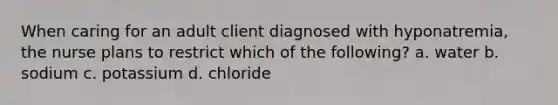 When caring for an adult client diagnosed with hyponatremia, the nurse plans to restrict which of the following? a. water b. sodium c. potassium d. chloride