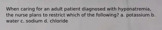 When caring for an adult patient diagnosed with hyponatremia, the nurse plans to restrict which of the following? a. potassium b. water c. sodium d. chloride