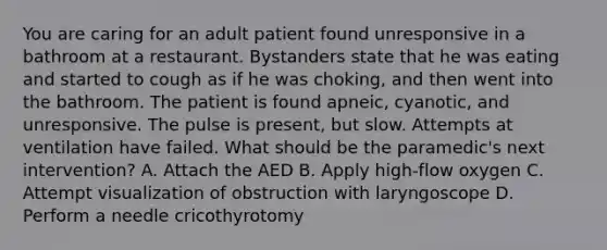 You are caring for an adult patient found unresponsive in a bathroom at a restaurant. Bystanders state that he was eating and started to cough as if he was​ choking, and then went into the bathroom. The patient is found​ apneic, cyanotic, and unresponsive. The pulse is​ present, but slow. Attempts at ventilation have failed. What should be the​ paramedic's next​ intervention? A. Attach the AED B. Apply​ high-flow oxygen C. Attempt visualization of obstruction with laryngoscope D. Perform a needle cricothyrotomy