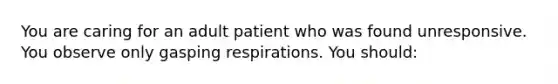 You are caring for an adult patient who was found unresponsive. You observe only gasping respirations. You should: