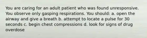 You are caring for an adult patient who was found unresponsive. You observe only gasping respirations. You should: a. open the airway and give a breath b. attempt to locate a pulse for 30 seconds c. begin chest compressions d. look for signs of drug overdose