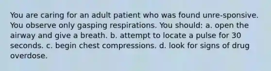 You are caring for an adult patient who was found unre-sponsive. You observe only gasping respirations. You should: a. open the airway and give a breath. b. attempt to locate a pulse for 30 seconds. c. begin chest compressions. d. look for signs of drug overdose.