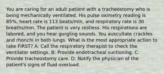 You are caring for an adult patient with a tracheostomy who is being mechanically ventilated. His pulse oximetry reading is 85%, heart rate is 113 beats/min, and respiratory rate is 30 breaths/min. The patient is very restless. His respirations are labored, and you hear gurgling sounds. You auscultate crackles and rhonchi in both lungs. What is the most appropriate action to take FIRST? A: Call the respiratory therapist to check the ventilator settings. B: Provide endotracheal suctioning. C: Provide tracheostomy care. D: Notify the physician of the patient's signs of fluid overload.