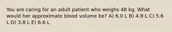 You are caring for an adult patient who weighs 48 kg. What would her approximate blood volume be? A) 6.0 L B) 4.8 L C) 5.6 L D) 3.8 L E) 6.6 L