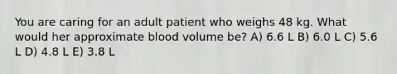 You are caring for an adult patient who weighs 48 kg. What would her approximate blood volume be? A) 6.6 L B) 6.0 L C) 5.6 L D) 4.8 L E) 3.8 L