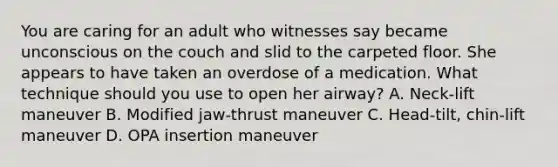 You are caring for an adult who witnesses say became unconscious on the couch and slid to the carpeted floor. She appears to have taken an overdose of a medication. What technique should you use to open her​ airway? A. Neck-lift maneuver B. Modified​ jaw-thrust maneuver C. ​Head-tilt, chin-lift maneuver D. OPA insertion maneuver