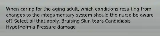 When caring for the aging adult, which conditions resulting from changes to the integumentary system should the nurse be aware of? Select all that apply. Bruising Skin tears Candidiasis Hypothermia Pressure damage