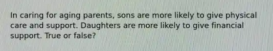 In caring for aging parents, sons are more likely to give physical care and support. Daughters are more likely to give financial support. True or false?