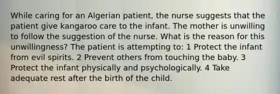 While caring for an Algerian patient, the nurse suggests that the patient give kangaroo care to the infant. The mother is unwilling to follow the suggestion of the nurse. What is the reason for this unwillingness? The patient is attempting to: 1 Protect the infant from evil spirits. 2 Prevent others from touching the baby. 3 Protect the infant physically and psychologically. 4 Take adequate rest after the birth of the child.