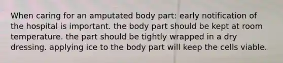 When caring for an amputated body part: early notification of the hospital is important. the body part should be kept at room temperature. the part should be tightly wrapped in a dry dressing. applying ice to the body part will keep the cells viable.