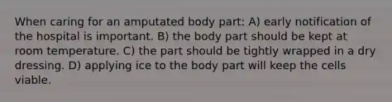 When caring for an amputated body part: A) early notification of the hospital is important. B) the body part should be kept at room temperature. C) the part should be tightly wrapped in a dry dressing. D) applying ice to the body part will keep the cells viable.