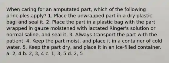 When caring for an amputated part, which of the following principles apply? 1. Place the unwrapped part in a dry plastic bag, and seal it. 2. Place the part in a plastic bag with the part wrapped in gauze moistened with lactated Ringer's solution or normal saline, and seal it. 3. Always transport the part with the patient. 4. Keep the part moist, and place it in a container of cold water. 5. Keep the part dry, and place it in an ice-filled container. a. 2, 4 b. 2, 3, 4 c. 1, 3, 5 d. 2, 5