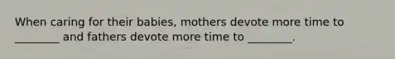 When caring for their babies, mothers devote more time to ________ and fathers devote more time to ________.