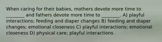 When caring for their babies, mothers devote more time to ________ and fathers devote more time to ________. A) playful interactions; feeding and diaper changes B) feeding and diaper changes; emotional closeness C) playful interactions; emotional closeness D) physical care; playful interactions