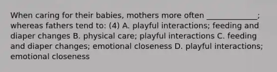 When caring for their babies, mothers more often _____________; whereas fathers tend to: (4) A. playful interactions; feeding and diaper changes B. physical care; playful interactions C. feeding and diaper changes; emotional closeness D. playful interactions; emotional closeness