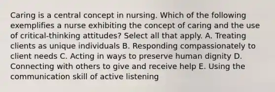 Caring is a central concept in nursing. Which of the following exemplifies a nurse exhibiting the concept of caring and the use of critical-thinking attitudes? Select all that apply. A. Treating clients as unique individuals B. Responding compassionately to client needs C. Acting in ways to preserve human dignity D. Connecting with others to give and receive help E. Using the communication skill of active listening