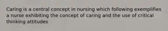 Caring is a central concept in nursing which following exemplifies a nurse exhibiting the concept of caring and the use of critical thinking attitudes