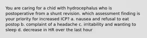 You are caring for a chid with hydrocephalus who is postoperative from a shunt revision. which assessment finding is your priority for increased ICP? a. nausea and refusal to eat postop b. complaint of a headache c. irritability and wanting to sleep d. decrease in HR over the last hour