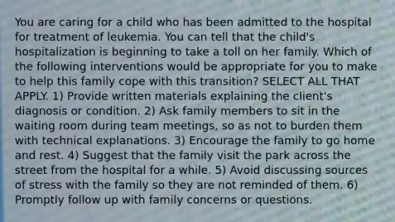 You are caring for a child who has been admitted to the hospital for treatment of leukemia. You can tell that the child's hospitalization is beginning to take a toll on her family. Which of the following interventions would be appropriate for you to make to help this family cope with this transition? SELECT ALL THAT APPLY. 1) Provide written materials explaining the client's diagnosis or condition. 2) Ask family members to sit in the waiting room during team meetings, so as not to burden them with technical explanations. 3) Encourage the family to go home and rest. 4) Suggest that the family visit the park across the street from the hospital for a while. 5) Avoid discussing sources of stress with the family so they are not reminded of them. 6) Promptly follow up with family concerns or questions.