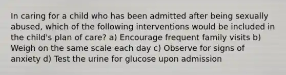 In caring for a child who has been admitted after being sexually abused, which of the following interventions would be included in the child's plan of care? a) Encourage frequent family visits b) Weigh on the same scale each day c) Observe for signs of anxiety d) Test the urine for glucose upon admission