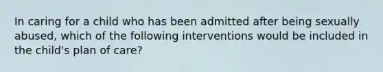 In caring for a child who has been admitted after being sexually abused, which of the following interventions would be included in the child's plan of care?