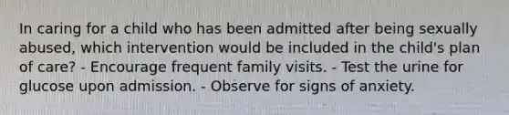 In caring for a child who has been admitted after being sexually abused, which intervention would be included in the child's plan of care? - Encourage frequent family visits. - Test the urine for glucose upon admission. - Observe for signs of anxiety.