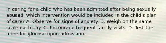 In caring for a child who has been admitted after being sexually abused, which intervention would be included in the child's plan of care? A. Observe for signs of anxiety. B. Weigh on the same scale each day. C. Encourage frequent family visits. D. Test the urine for glucose upon admission.