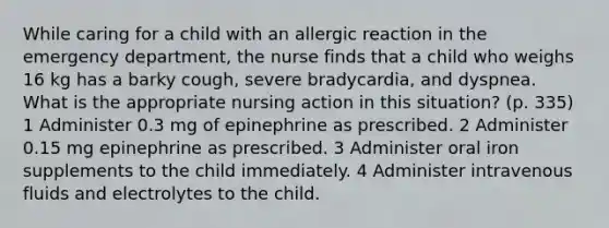 While caring for a child with an allergic reaction in the emergency department, the nurse finds that a child who weighs 16 kg has a barky cough, severe bradycardia, and dyspnea. What is the appropriate nursing action in this situation? (p. 335) 1 Administer 0.3 mg of epinephrine as prescribed. 2 Administer 0.15 mg epinephrine as prescribed. 3 Administer oral iron supplements to the child immediately. 4 Administer intravenous fluids and electrolytes to the child.