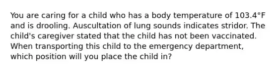 You are caring for a child who has a body temperature of 103.4°F and is drooling. Auscultation of lung sounds indicates stridor. The​ child's caregiver stated that the child has not been vaccinated. When transporting this child to the emergency​ department, which position will you place the child​ in?