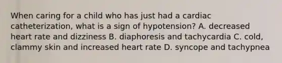 When caring for a child who has just had a cardiac catheterization, what is a sign of hypotension? A. decreased heart rate and dizziness B. diaphoresis and tachycardia C. cold, clammy skin and increased heart rate D. syncope and tachypnea