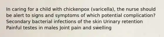 In caring for a child with chickenpox (varicella), the nurse should be alert to signs and symptoms of which potential complication? Secondary bacterial infections of the skin Urinary retention Painful testes in males Joint pain and swelling