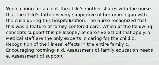 While caring for a child, the child's mother shares with the nurse that the child's father is very supportive of her rooming-in with the child during this hospitalization. The nurse recognized that this was a feature of family-centered care. Which of the following concepts support this philosophy of care? Select all that apply. a. Medical staff are the only experts in caring for the child b. Recognition of the illness' effects in the entire family c. Encouraging rooming-in d. Assessment of family education needs e. Assessment of support