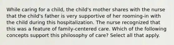 While caring for a child, the child's mother shares with the nurse that the child's father is very supportive of her rooming-in with the child during this hospitalization. The nurse recognized that this was a feature of family-centered care. Which of the following concepts support this philosophy of care? Select all that apply.