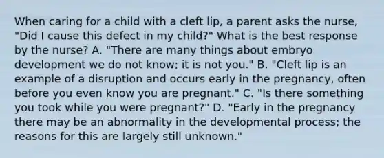 When caring for a child with a cleft lip, a parent asks the nurse, "Did I cause this defect in my child?" What is the best response by the nurse? A. "There are many things about embryo development we do not know; it is not you." B. "Cleft lip is an example of a disruption and occurs early in the pregnancy, often before you even know you are pregnant." C. "Is there something you took while you were pregnant?" D. "Early in the pregnancy there may be an abnormality in the developmental process; the reasons for this are largely still unknown."