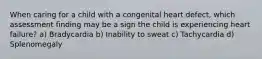 When caring for a child with a congenital heart defect, which assessment finding may be a sign the child is experiencing heart failure? a) Bradycardia b) Inability to sweat c) Tachycardia d) Splenomegaly