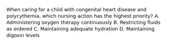 When caring for a child with congenital heart disease and polycythemia, which nursing action has the highest priority? A. Administering oxygen therapy continuously B. Restricting fluids as ordered C. Maintaining adequate hydration D. Maintaining digoxin levels