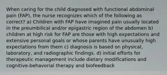 When caring for the child diagnosed with functional abdominal pain (FAP), the nurse recognizes which of the following as correct? a) Children with FAP have imagined pain usually located in the preumbilical and/or epigastric region of the abdomen b) children at high risk for FAP are those with high expectations and extensive personal goals or whose parents have unusually high expectations from them c) diagnosis is based on physical, laboratory, and radiographic findings. d) initial efforts for therapeutic management include dietary modifications and cognitive-behavorial therapy and biofeedback