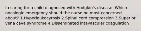 In caring for a child diagnosed with Hodgkin's disease. Which oncologic emergency should the nurse be most concerned about? 1.Hyperleukocytosis 2.Spinal cord compression 3.Superior vena cava syndrome 4.Disseminated intavascular coagulation