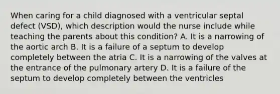 When caring for a child diagnosed with a ventricular septal defect (VSD), which description would the nurse include while teaching the parents about this condition? A. It is a narrowing of the aortic arch B. It is a failure of a septum to develop completely between the atria C. It is a narrowing of the valves at the entrance of the pulmonary artery D. It is a failure of the septum to develop completely between the ventricles